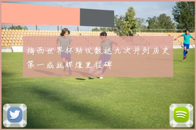 梅西世界杯助攻数达九次并列历史第一成就辉煌里程碑