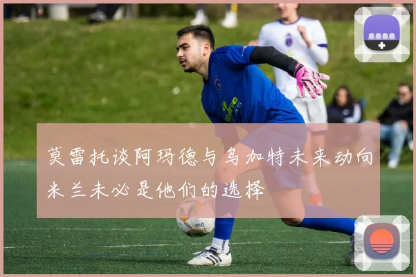 莫雷托谈阿玛德与乌加特未来动向米兰未必是他们的选择