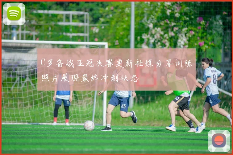 C罗备战亚冠决赛更新社媒分享训练照片展现最终冲刺状态