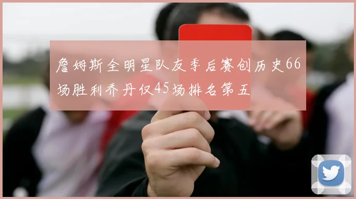 詹姆斯全明星队友季后赛创历史66场胜利乔丹仅45场排名第五