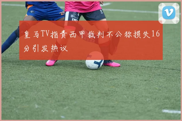 皇马TV指责西甲裁判不公称损失16分引发热议