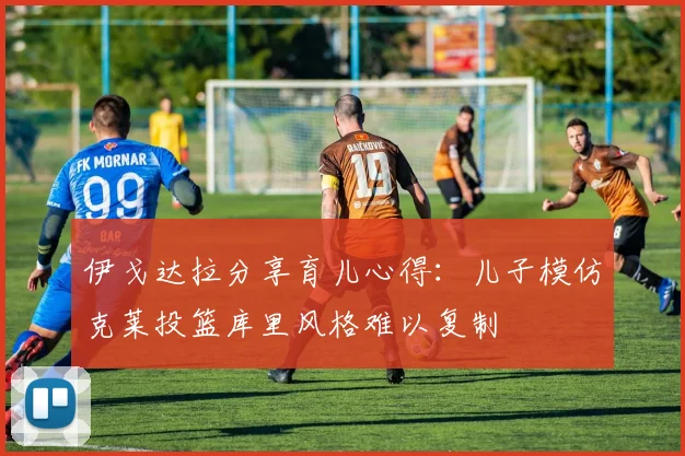 伊戈达拉分享育儿心得：儿子模仿克莱投篮库里风格难以复制