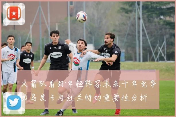 火箭队看好年轻阵容未来十年竞争力乌度卡与杜兰特的重要性分析