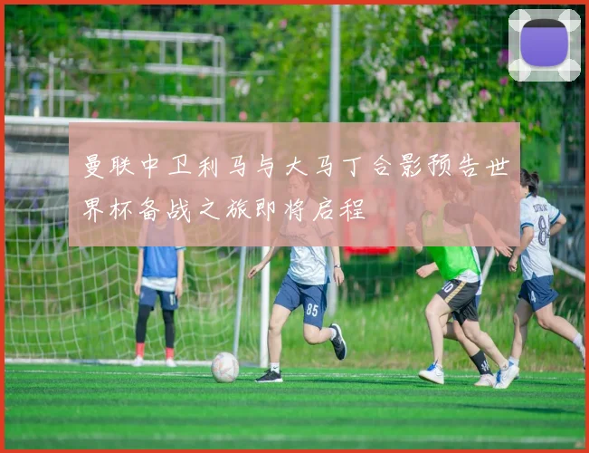 曼联中卫利马与大马丁合影预告世界杯备战之旅即将启程
