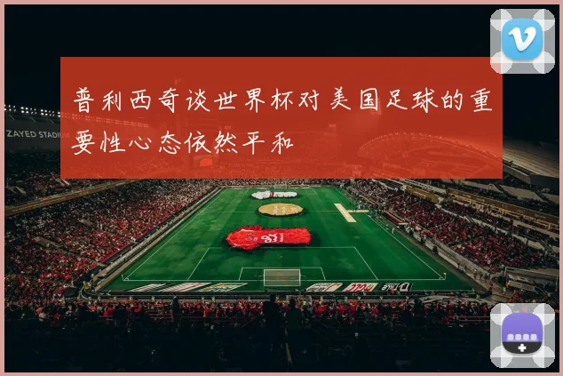 普利西奇谈世界杯对美国足球的重要性心态依然平和