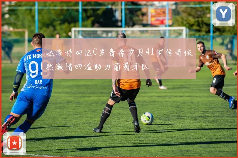 达洛特回忆C罗青春岁月41岁传奇依然激情四溢助力葡萄牙队