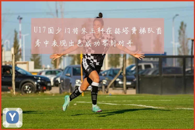 U17国少门将朱玉轩在赫塔费梯队首秀中表现出色成功零封对手