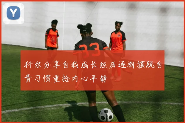 科尔分享自我成长经历逐渐摆脱自责习惯重拾内心平静