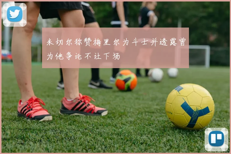 米切尔称赞梅里尔为斗士并透露曾为他争论不让下场