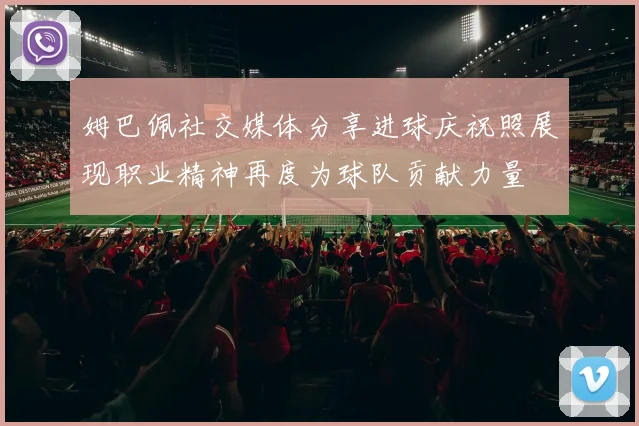 姆巴佩社交媒体分享进球庆祝照展现职业精神再度为球队贡献力量