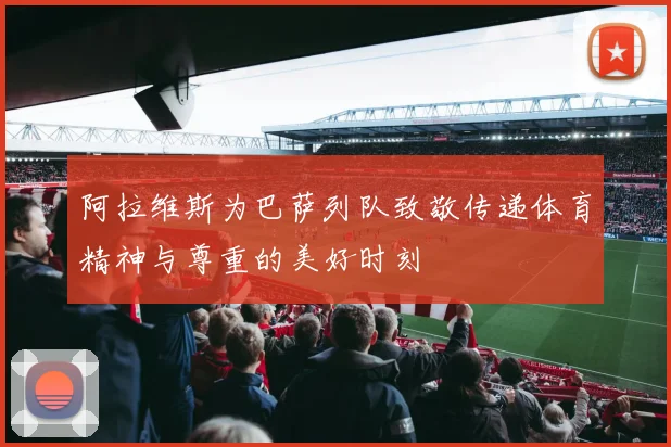 阿拉维斯为巴萨列队致敬传递体育精神与尊重的美好时刻