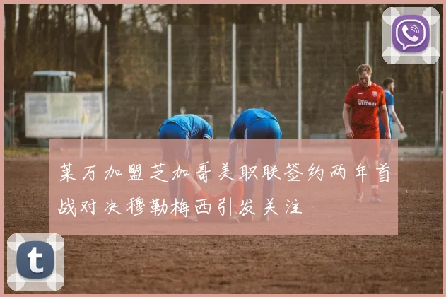 莱万加盟芝加哥美职联签约两年首战对决穆勒梅西引发关注