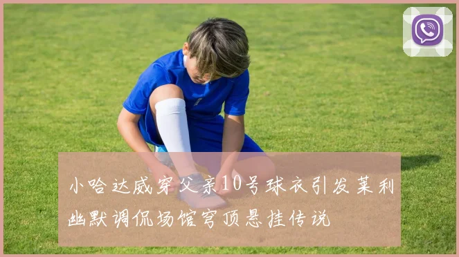 小哈达威穿父亲10号球衣引发莱利幽默调侃场馆穹顶悬挂传说