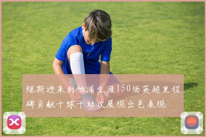 琼斯迎来利物浦生涯150场英超里程碑贡献十球十助攻展现出色表现