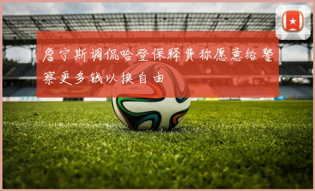 詹宁斯调侃哈登保释费称愿意给警察更多钱以换自由