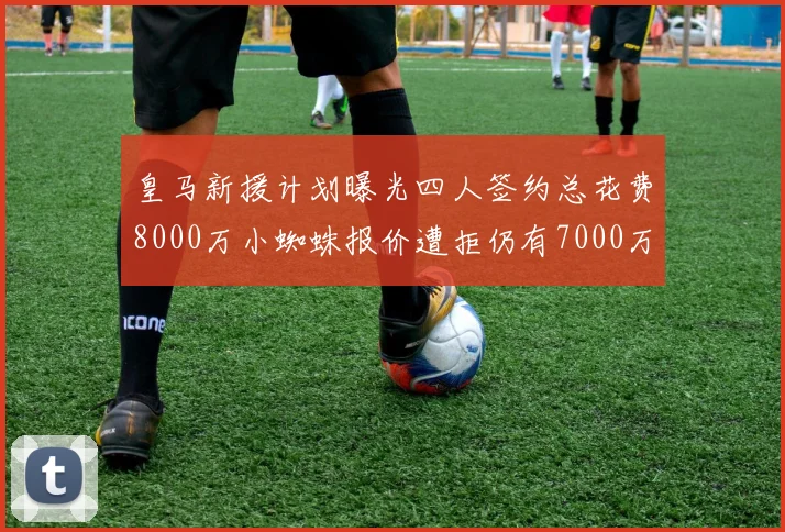 皇马新援计划曝光四人签约总花费8000万小蜘蛛报价遭拒仍有7000万预算
