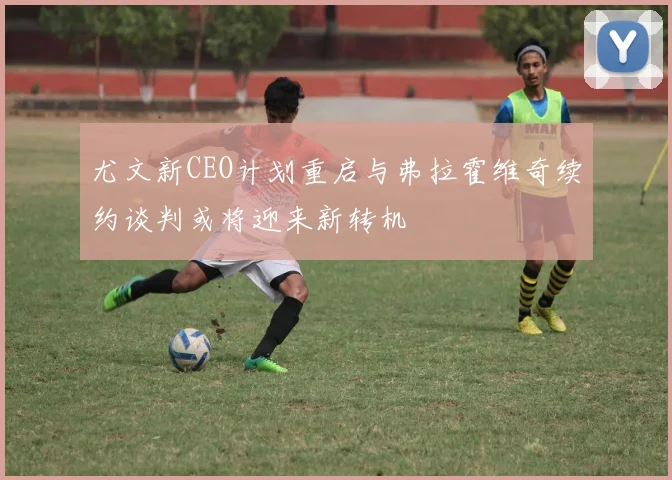 尤文新CEO计划重启与弗拉霍维奇续约谈判或将迎来新转机