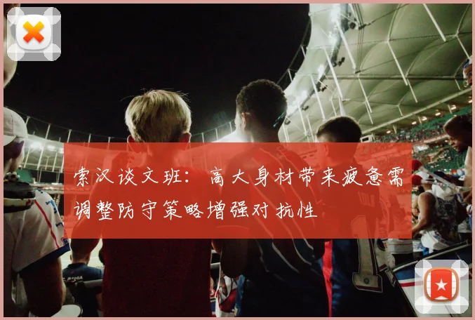 索汉谈文班：高大身材带来疲惫需调整防守策略增强对抗性