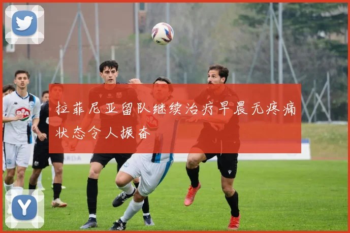 拉菲尼亚留队继续治疗早晨无疼痛状态令人振奋