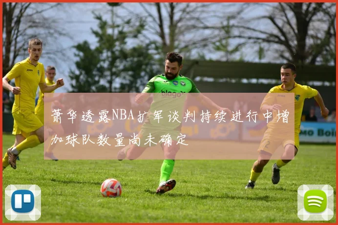 萧华透露NBA扩军谈判持续进行中增加球队数量尚未确定