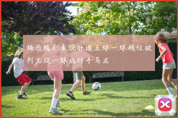 梅西精彩表现独造五球一球越位被判无效一球成对手乌龙