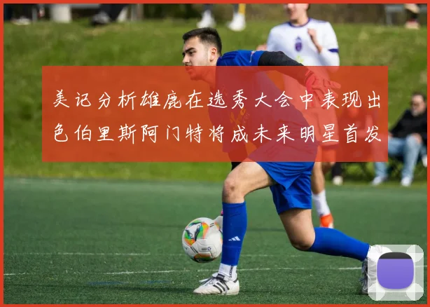 美记分析雄鹿在选秀大会中表现出色伯里斯阿门特将成未来明星首发